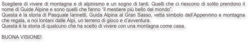 Scegliere di vivere di montagna e di alpinismo e un sogno di tanti. Quelli che ci riescono di solito prendono il nome di Guide Alpine e sono quelli che fanno “il mestiere più bello del mondo”.
Questa è la storia di Pasquale Iannetti, Guida Alpina al Gran Sasso, vetta simbolo dell’Appennino e montagna che regala, a noi lontani dalle Alpi, un terreno di gioco e d’avventura.
Questa è la storia di qualcuno che ha scelto di vivere con una montagna come casa.

BUONA VISIONE!
