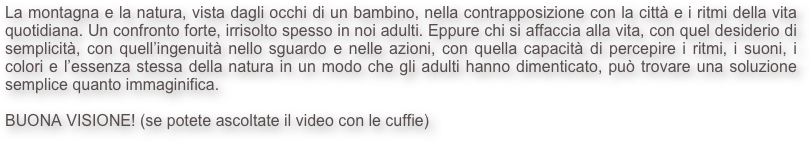 La montagna e la natura, vista dagli occhi di un bambino, nella contrapposizione con la città e i ritmi della vita quotidiana. Un confronto forte, irrisolto spesso in noi adulti. Eppure chi si affaccia alla vita, con quel desiderio di semplicità, con quell’ingenuità nello sguardo e nelle azioni, con quella capacità di percepire i ritmi, i suoni, i colori e l’essenza stessa della natura in un modo che gli adulti hanno dimenticato, può trovare una soluzione semplice quanto immaginifica.

BUONA VISIONE! (se potete ascoltate il video con le cuffie)
