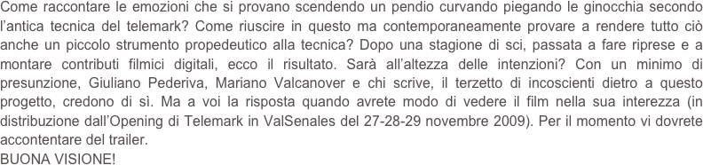 Come raccontare le emozioni che si provano scendendo un pendio curvando piegando le ginocchia secondo l’antica tecnica del telemark? Come riuscire in questo ma contemporaneamente provare a rendere tutto ciò anche un piccolo strumento propedeutico alla tecnica? Dopo una stagione di sci, passata a fare riprese e a montare contributi filmici digitali, ecco il risultato. Sarà all’altezza delle intenzioni? Con un minimo di presunzione, Giuliano Pederiva, Mariano Valcanover e chi scrive, il terzetto di incoscienti dietro a questo progetto, credono di sì. Ma a voi la risposta quando avrete modo di vedere il film nella sua interezza (in distribuzione dall’Opening di Telemark in ValSenales del 27-28-29 novembre 2009). Per il momento vi dovrete accontentare del trailer.
BUONA VISIONE!