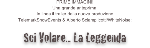 PRIME IMMAGINI!
Una grande anteprima!
In linea il trailer della nuova produzione
TelemarkSnowEvents & Alberto Sciamplicotti/WhiteNoise:

Sci Volare... La Leggenda