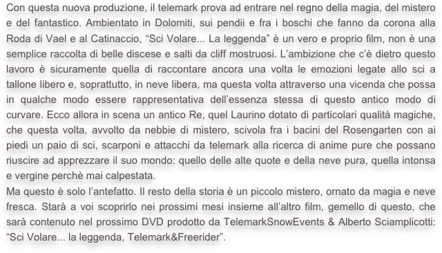 Con questa nuova produzione, il telemark prova ad entrare nel regno della magia, del mistero e del fantastico. Ambientato in Dolomiti, sui pendii e fra i boschi che fanno da corona alla Roda di Vael e al Catinaccio, “Sci Volare... La leggenda” è un vero e proprio film, non è una semplice raccolta di belle discese e salti da cliff mostruosi. L’ambizione che c’è dietro questo lavoro è sicuramente quella di raccontare ancora una volta le emozioni legate allo sci a tallone libero e, soprattutto, in neve libera, ma questa volta attraverso una vicenda che possa in qualche modo essere rappresentativa dell’essenza stessa di questo antico modo di curvare. Ecco allora in scena un antico Re, quel Laurino dotato di particolari qualità magiche, che questa volta, avvolto da nebbie di mistero, scivola fra i bacini del Rosengarten con ai piedi un paio di sci, scarponi e attacchi da telemark alla ricerca di anime pure che possano riuscire ad apprezzare il suo mondo: quello delle alte quote e della neve pura, quella intonsa e vergine perchè mai calpestata.
Ma questo è solo l’antefatto. Il resto della storia è un piccolo mistero, ornato da magia e neve fresca. Starà a voi scoprirlo nei prossimi mesi insieme all’altro film, gemello di questo, che sarà contenuto nel prossimo DVD prodotto da TelemarkSnowEvents & Alberto Sciamplicotti: “Sci Volare... la leggenda, Telemark&Freerider”.